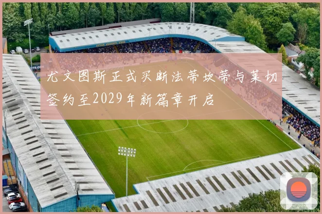 尤文图斯正式买断法蒂坎蒂与莱切签约至2029年新篇章开启