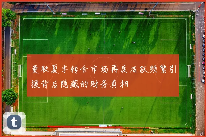 曼联夏季转会市场再度活跃频繁引援背后隐藏的财务真相