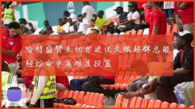 哈特盛赞米切尔进攻天赋超群总能轻松命中高难度投篮