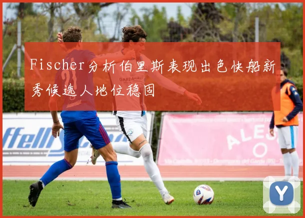 Fischer分析伯里斯表现出色快船新秀候选人地位稳固