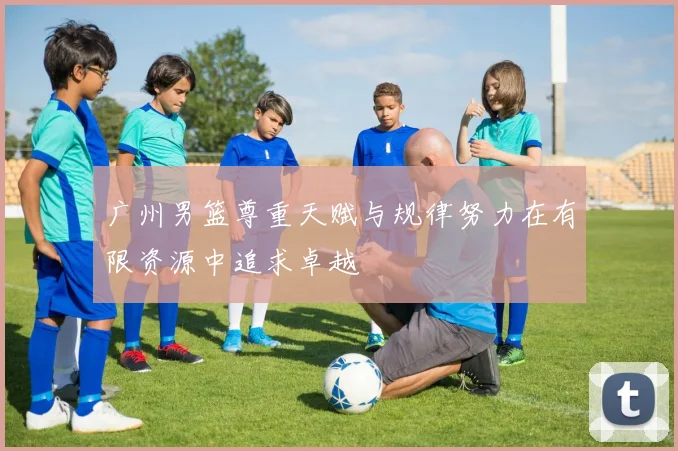 广州男篮尊重天赋与规律努力在有限资源中追求卓越