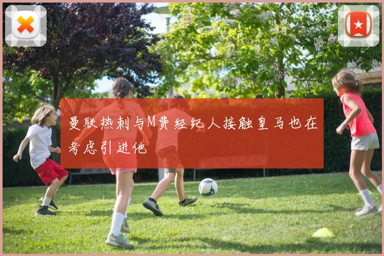 曼联热刺与M费经纪人接触皇马也在考虑引进他
