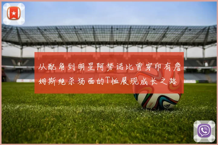 从配角到明星阿努诺比曾穿印有詹姆斯绝杀场面的T恤展现成长之路