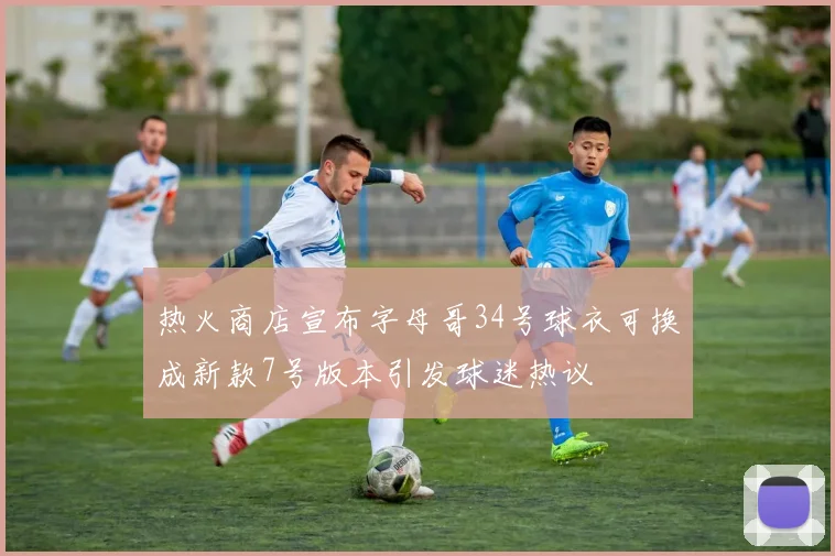 热火商店宣布字母哥34号球衣可换成新款7号版本引发球迷热议