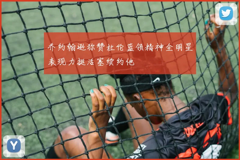 乔约翰逊称赞杜伦蓝领精神全明星表现力挺活塞续约他
