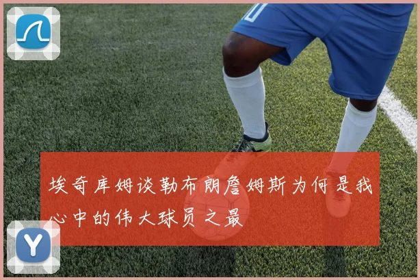 埃奇库姆谈勒布朗詹姆斯为何是我心中的伟大球员之最