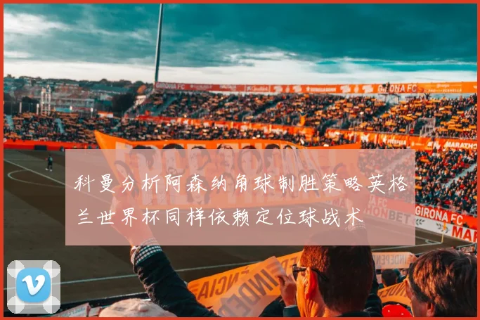 科曼分析阿森纳角球制胜策略英格兰世界杯同样依赖定位球战术