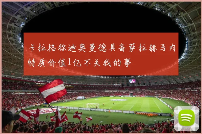 卡拉格称迪奥曼德具备萨拉赫马内特质价值1亿不关我的事