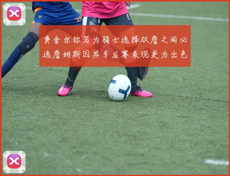 费舍尔称若为骑士选择双詹之间必选詹姆斯因其季后赛表现更为出色