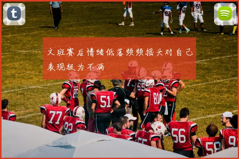 文班赛后情绪低落频频摇头对自己表现极为不满