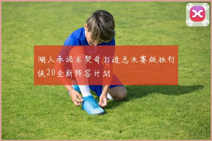 湖人承诺东契奇打造总决赛版独行侠20全新阵容计划