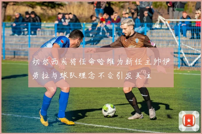 切尔西或将任命哈维为新任主帅伊劳拉与球队理念不合引发关注
