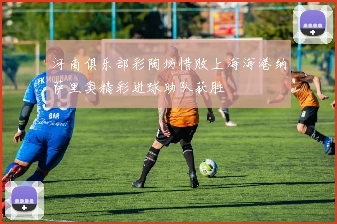 河南俱乐部彩陶坊惜败上海海港纳萨里奥精彩进球助队获胜