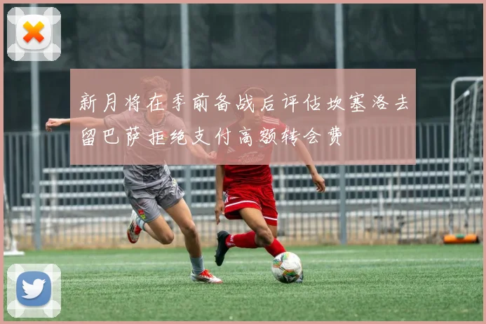新月将在季前备战后评估坎塞洛去留巴萨拒绝支付高额转会费