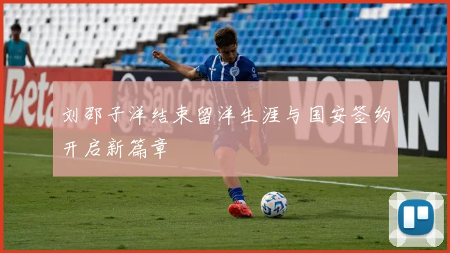 刘邵子洋结束留洋生涯与国安签约开启新篇章